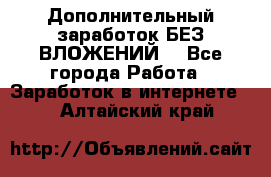 Дополнительный заработок БЕЗ ВЛОЖЕНИЙ! - Все города Работа » Заработок в интернете   . Алтайский край